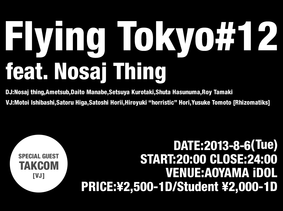 Flying Tokyo#12
feat. Nosaj Thing
DJ:Nosaj thing,Ametsub,Daito Manabe,Setsuya Kurotaki,Shuta Hasunuma,Roy Tamaki
VJ:Motoi Ishibashi,Satoru Higa,Satoshi Horii,Hiroyuki “horristic” Hori,Yusuke Tomoto [Rhizomatiks]
DATE:2013-8-6(Tue)
START:20:00 CLOSE:24:00
VENUE:AOYAMA iDOL
PRICE:¥2,500-1D/Student ¥2,000-1D